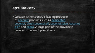 Agro-industry
▪ Quezon is the country's leading producer
of coconut products such as desiccated
coconut, virgin coconut oil, coconut juice, coconut
oil[6] and copra. A large part of the province is
covered in coconut plantations.
 