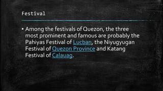 Festival
▪ Among the festivals of Quezon, the three
most prominent and famous are probably the
Pahiyas Festival of Lucban, the Niyugyugan
Festival of Quezon Province and Katang
Festival of Calauag.
 