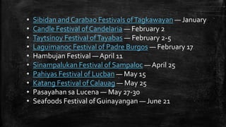 • Sibidan and Carabao Festivals ofTagkawayan — January
• Candle Festival ofCandelaria — February 2
• Taytsinoy Festival ofTayabas — February 2-5
• Laguimanoc Festival of Padre Burgos — February 17
• Hambujan Festival — April 11
• Sinampalukan Festival of Sampaloc — April 25
• Pahiyas Festival of Lucban — May 15
• Katang Festival of Calauag — May 25
• Pasayahan sa Lucena — May 27-30
• Seafoods Festival of Guinayangan — June 21
 