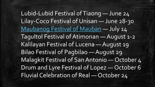 Lubid-Lubid Festival ofTiaong — June 24
Lilay-Coco Festival of Unisan — June 28-30
Maubanog Festival of Mauban — July 14
Tagultol Festival of Atimonan — August 1-2
Kalilayan Festival of Lucena — August 19
Bilao Festival of Pagbilao — August 29
Malagkit Festival of San Antonio — October 4
Drum and Lyre Festival of Lopez — October 6
Fluvial Celebration of Real — October 24
 