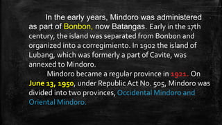 In the early years, Mindoro was administered
as part of Bonbon, now Batangas. Early in the 17th
century, the island was separated from Bonbon and
organized into a corregimiento. In 1902 the island of
Lubang, which was formerly a part of Cavite, was
annexed to Mindoro.
Mindoro became a regular province in 1921. On
June 13, 1950, under Republic Act No. 505, Mindoro was
divided into two provinces, Occidental Mindoro and
Oriental Mindoro.
 