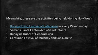 Meanwhile, these are the activities being held during HolyWeek
• Boling-Boling Festival of Catanauan — every Palm Sunday
• Semana Santa LentenActivities of Infanta
• Buhay na Kubol of General Luna
• Centurion Festival of Mulanay and San Narciso
 