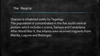 The People
Quezon is inhabited solely byTagalogs.
The population is concentrated in the flat south-central
portion which includes Lucena, Sariaya and Candeleria.
AfterWorldWar II, the Infanta area received migrants from
Manila, Laguna and Batangas.
 