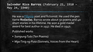 Salvador Rico Barros (February 21, 1910 –
May 24, 1940)
He was a Filipino poet and fictionist. He used the pen
name Rodavlas. Barros wrote about 50 poems and 40
short stories in his lifetime. He won a gold medal
award for best author in 1937. He died in 1940.
Published works
▪ SampungTula (Ten Poems)
▪ MgaTinig ng Puso (Sonnets,Voices from the Heart)
 