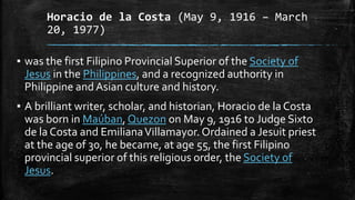 Horacio de la Costa (May 9, 1916 – March
20, 1977)
▪ was the first Filipino Provincial Superior of the Society of
Jesus in the Philippines, and a recognized authority in
Philippine and Asian culture and history.
▪ A brilliant writer, scholar, and historian, Horacio de la Costa
was born in Maúban, Quezon on May 9, 1916 to Judge Sixto
de la Costa and EmilianaVillamayor. Ordained a Jesuit priest
at the age of 30, he became, at age 55, the first Filipino
provincial superior of this religious order, the Society of
Jesus.
 
