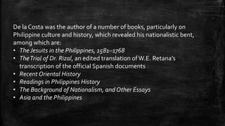 De la Costa was the author of a number of books, particularly on
Philippine culture and history, which revealed his nationalistic bent,
among which are:
• The Jesuits in the Philippines, 1581–1768
• TheTrial of Dr. Rizal, an edited translation ofW.E. Retana’s
transcription of the official Spanish documents
• Recent Oriental History
• Readings in Philippines History
• The Background of Nationalism, and Other Essays
• Asia and the Philippines
 