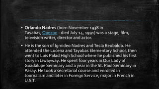 ▪ Orlando Nadres (born November 1938 in
Tayabas, Quezon - died July 14, 1991) was a stage, film,
television writer, director and actor.
▪ He is the son of Igmideo Nadres andTecla Reobaldo. He
attended the Lucena andTayabas Elementary School, then
went to Luis Palad High School where he published his first
story in Liwayway. He spent four years in Our Lady of
Guadalupe Seminary and a year in the St. Paul Seminary in
Pasay. He took a secretarial course and enrolled in
Journalism and later in Foreign Service, major in French in
U.S.T.
 