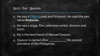 Quiz for Quezon
1. He was a Filipino poet and fictionist. He used the pen
name Rodavlas.
2. He was a stage, film, television writer, director and
actor.
3. He is the best friend of Manuel Quezon.
4. Quezon is named after __________, the second
president of the Philippines.
 