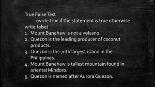 True FalseTest
(write true if the statement is true otherwise
write false)
1. Mount Banahaw is not a volcano.
2. Quezon is the leading producer of coconut
products.
3. Quezon is the 7nth largest island in the
Philippines.
4. Mount Banahaw is tallest mountain found in
oriental Mindoro.
5. Quezon is named afterAurora Quezon.
 