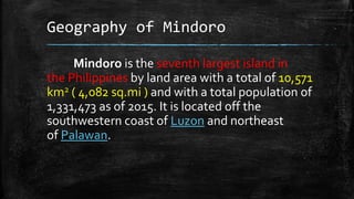 Geography of Mindoro
Mindoro is the seventh largest island in
the Philippines by land area with a total of 10,571
km2 ( 4,082 sq.mi ) and with a total population of
1,331,473 as of 2015. It is located off the
southwestern coast of Luzon and northeast
of Palawan.
 