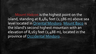 Mount Halcon is the highest point on the
island, standing at 8,484 feet (2,586 m) above sea
level located in Oriental Mindoro. Mount Baco is
the island's second highest mountain with an
elevation of 8,163 feet (2,488 m), located in the
province of Occidental Mindoro.
 