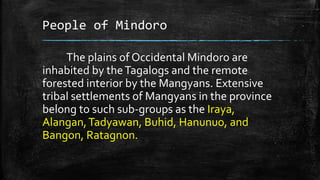 People of Mindoro
The plains of Occidental Mindoro are
inhabited by theTagalogs and the remote
forested interior by the Mangyans. Extensive
tribal settlements of Mangyans in the province
belong to such sub-groups as the Iraya,
Alangan,Tadyawan, Buhid, Hanunuo, and
Bangon, Ratagnon.
 