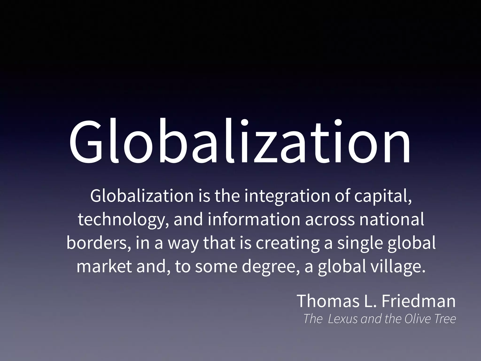 Globalization
Globalization is the integration of capital,
technology, and information across national
borders, in a way that is creating a single global
market and, to some degree, a global village.
Thomas L. Friedman
The Lexus and the Olive Tree
 