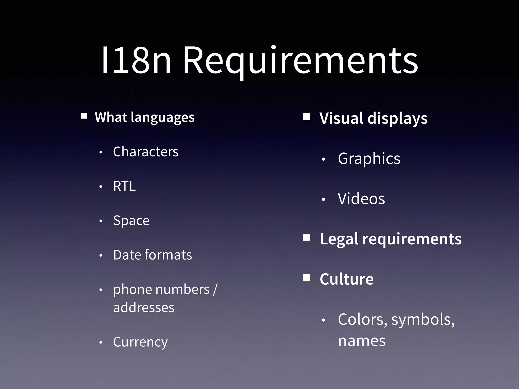 I18n Requirements
What languages
• Characters
• RTL
• Space
• Date formats
• phone numbers /
addresses
• Currency
Visual displays
• Graphics
• Videos
Legal requirements
Culture
• Colors, symbols,
names
 