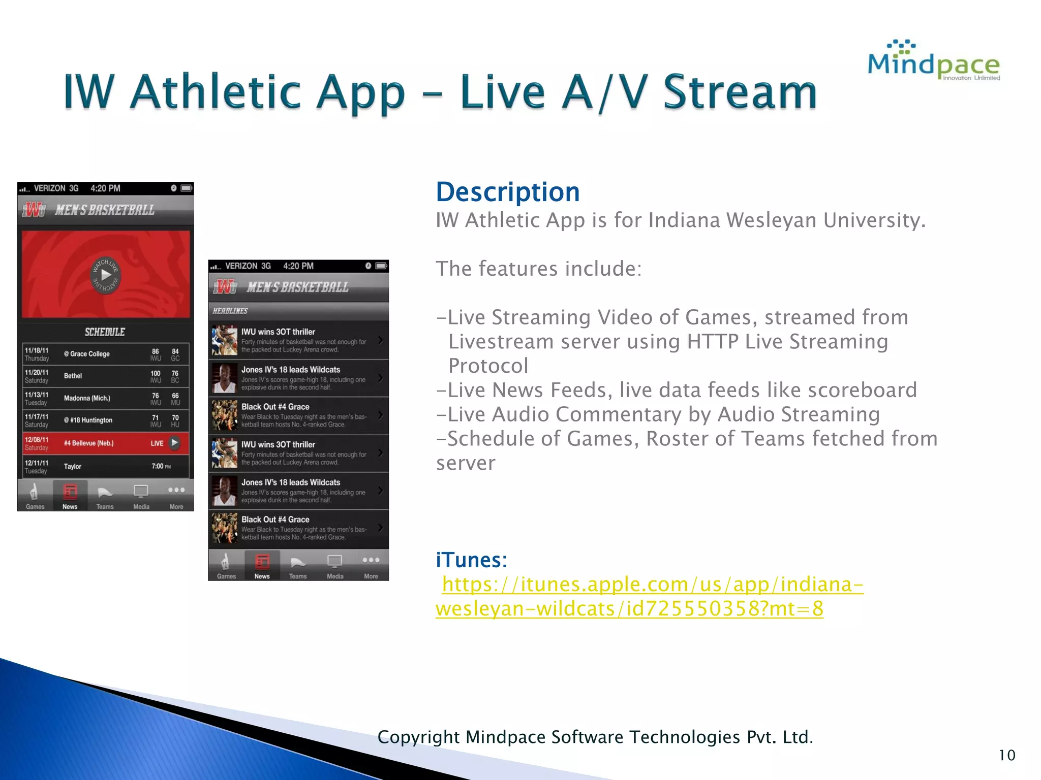 Copyright Mindpace Software Technologies Pvt. Ltd.
10
Description
IW Athletic App is for Indiana Wesleyan University.
The features include:
-Live Streaming Video of Games, streamed from
Livestream server using HTTP Live Streaming
Protocol
-Live News Feeds, live data feeds like scoreboard
-Live Audio Commentary by Audio Streaming
-Schedule of Games, Roster of Teams fetched from
server
iTunes:
https://itunes.apple.com/us/app/indiana-
wesleyan-wildcats/id725550358?mt=8
 