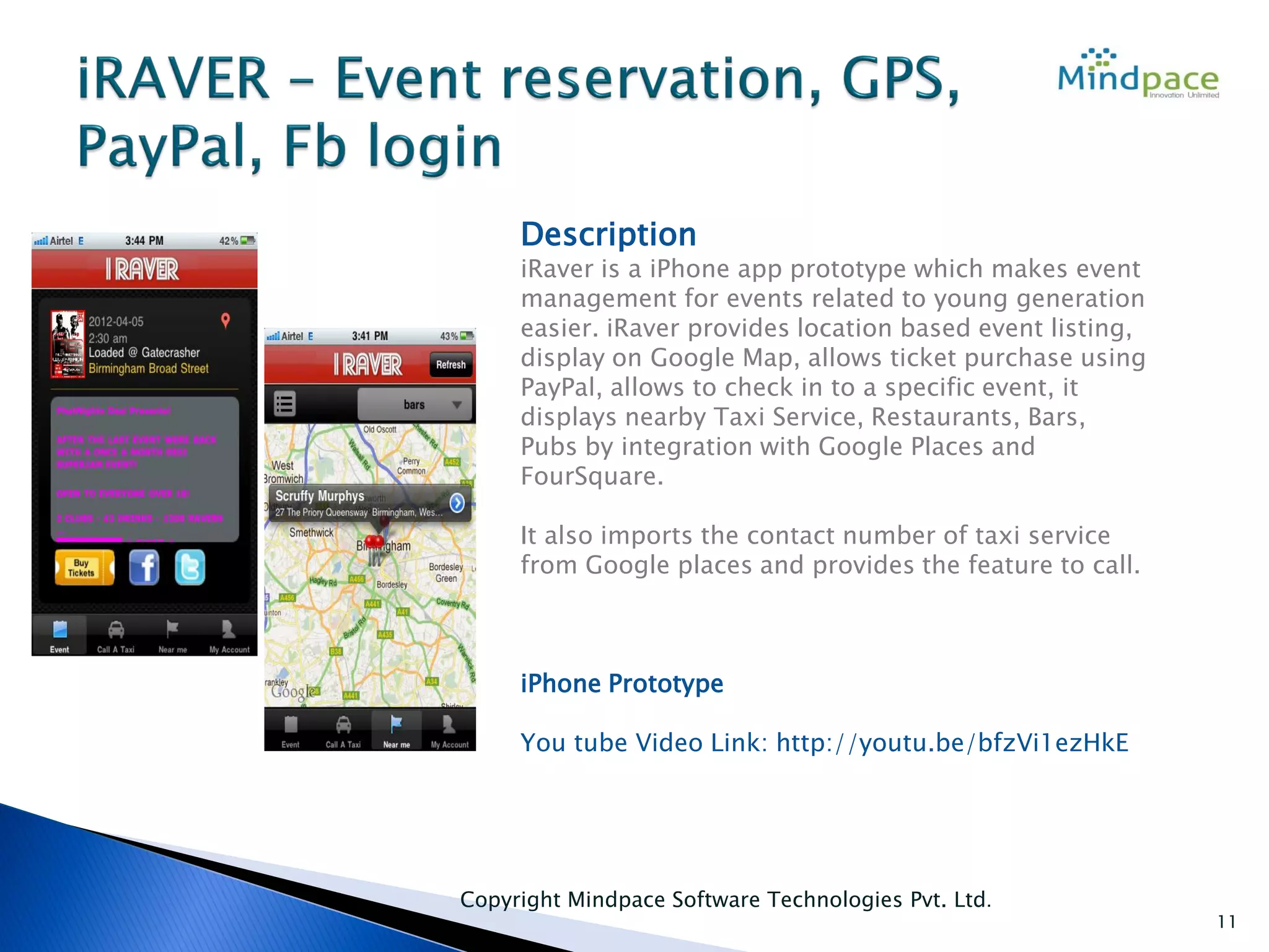 Copyright Mindpace Software Technologies Pvt. Ltd.
11
Description
iRaver is a iPhone app prototype which makes event
management for events related to young generation
easier. iRaver provides location based event listing,
display on Google Map, allows ticket purchase using
PayPal, allows to check in to a specific event, it
displays nearby Taxi Service, Restaurants, Bars,
Pubs by integration with Google Places and
FourSquare.
It also imports the contact number of taxi service
from Google places and provides the feature to call.
iPhone Prototype
You tube Video Link: http://youtu.be/bfzVi1ezHkE
 