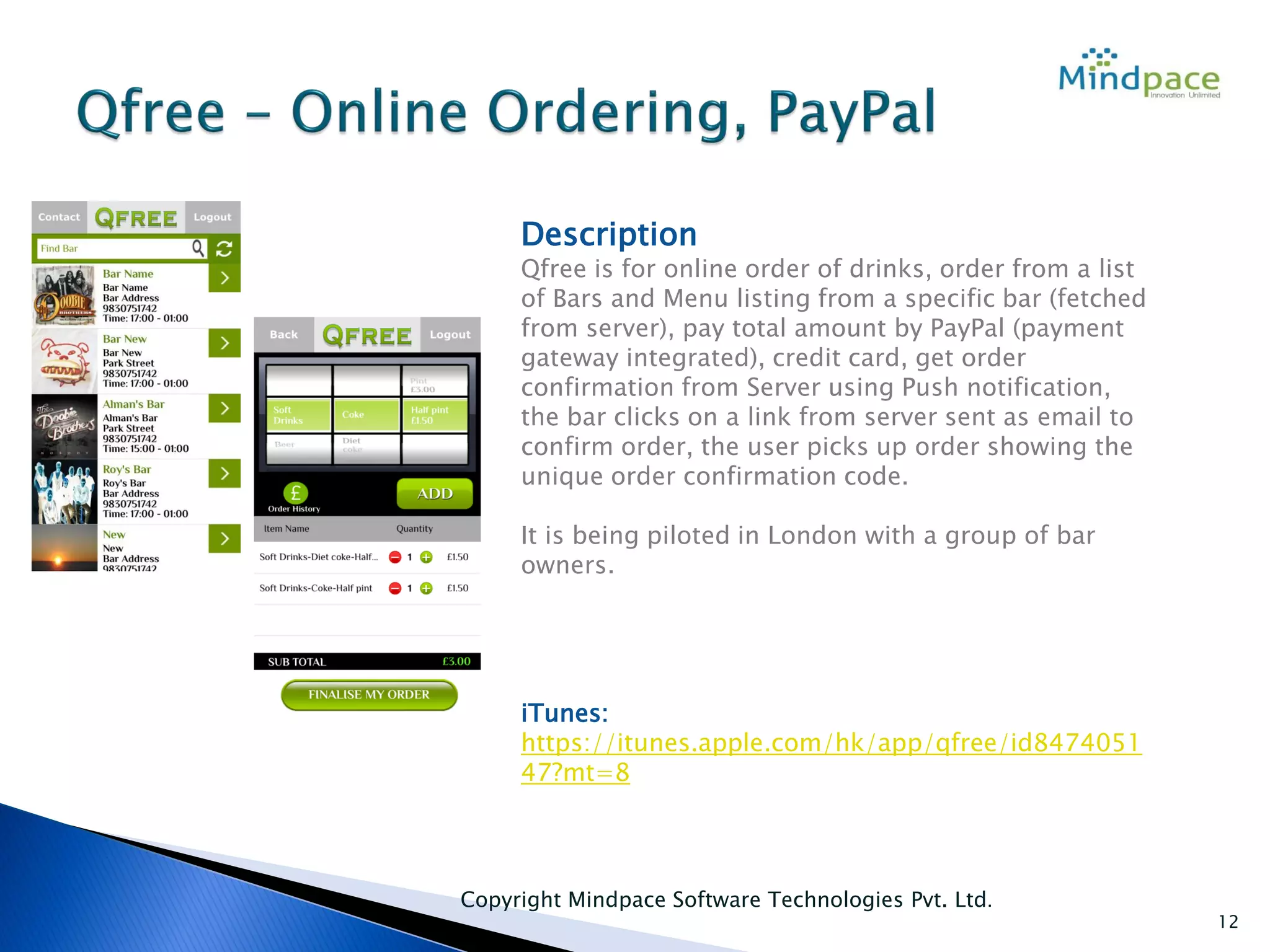 Copyright Mindpace Software Technologies Pvt. Ltd.
12
Description
Qfree is for online order of drinks, order from a list
of Bars and Menu listing from a specific bar (fetched
from server), pay total amount by PayPal (payment
gateway integrated), credit card, get order
confirmation from Server using Push notification,
the bar clicks on a link from server sent as email to
confirm order, the user picks up order showing the
unique order confirmation code.
It is being piloted in London with a group of bar
owners.
iTunes:
https://itunes.apple.com/hk/app/qfree/id8474051
47?mt=8
 