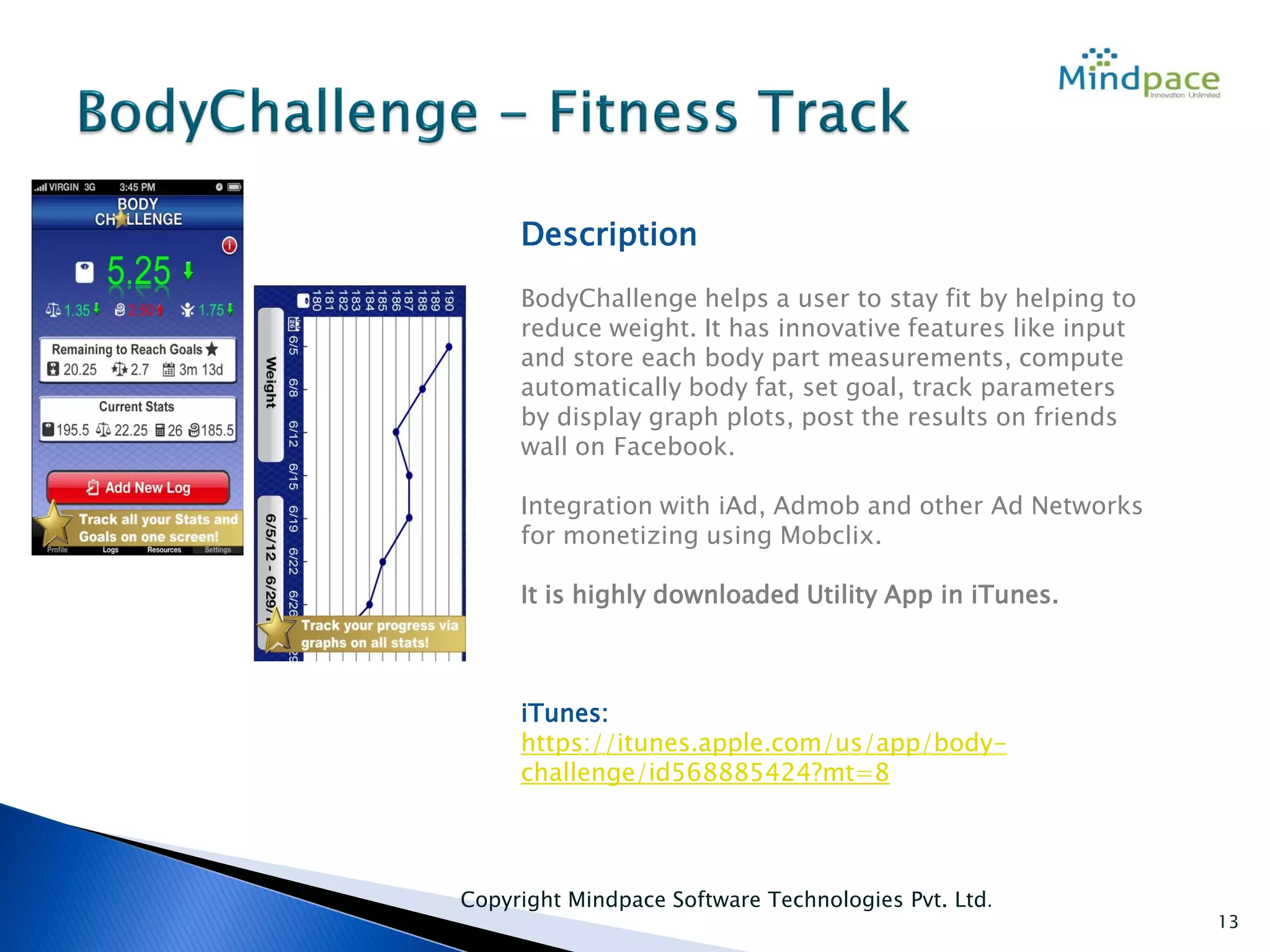 Copyright Mindpace Software Technologies Pvt. Ltd.
13
Description
BodyChallenge helps a user to stay fit by helping to
reduce weight. It has innovative features like input
and store each body part measurements, compute
automatically body fat, set goal, track parameters
by display graph plots, post the results on friends
wall on Facebook.
Integration with iAd, Admob and other Ad Networks
for monetizing using Mobclix.
It is highly downloaded Utility App in iTunes.
iTunes:
https://itunes.apple.com/us/app/body-
challenge/id568885424?mt=8
 