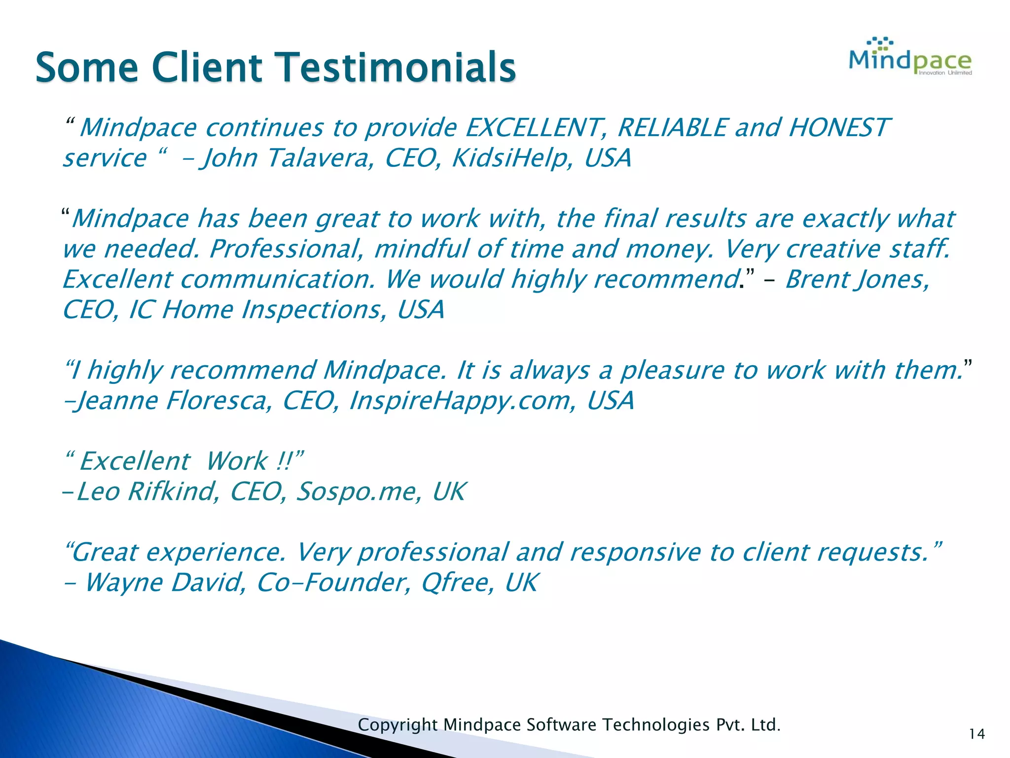 14
Some Client Testimonials
“ Mindpace continues to provide EXCELLENT, RELIABLE and HONEST
service “ - John Talavera, CEO, KidsiHelp, USA
“Mindpace has been great to work with, the final results are exactly what
we needed. Professional, mindful of time and money. Very creative staff.
Excellent communication. We would highly recommend.” – Brent Jones,
CEO, IC Home Inspections, USA
“I highly recommend Mindpace. It is always a pleasure to work with them.”
-Jeanne Floresca, CEO, InspireHappy.com, USA
“ Excellent Work !!”
-Leo Rifkind, CEO, Sospo.me, UK
“Great experience. Very professional and responsive to client requests.”
- Wayne David, Co-Founder, Qfree, UK
Copyright Mindpace Software Technologies Pvt. Ltd.
 