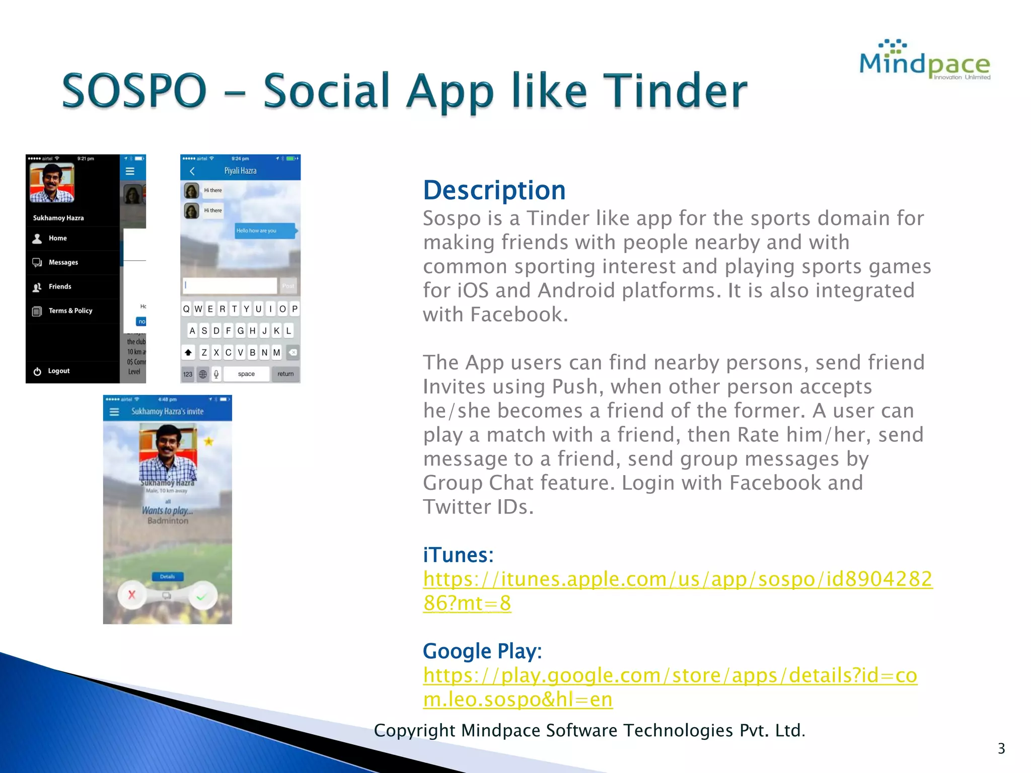Copyright Mindpace Software Technologies Pvt. Ltd.
3
Description
Sospo is a Tinder like app for the sports domain for
making friends with people nearby and with
common sporting interest and playing sports games
for iOS and Android platforms. It is also integrated
with Facebook.
The App users can find nearby persons, send friend
Invites using Push, when other person accepts
he/she becomes a friend of the former. A user can
play a match with a friend, then Rate him/her, send
message to a friend, send group messages by
Group Chat feature. Login with Facebook and
Twitter IDs.
iTunes:
https://itunes.apple.com/us/app/sospo/id8904282
86?mt=8
Google Play:
https://play.google.com/store/apps/details?id=co
m.leo.sospo&hl=en
 