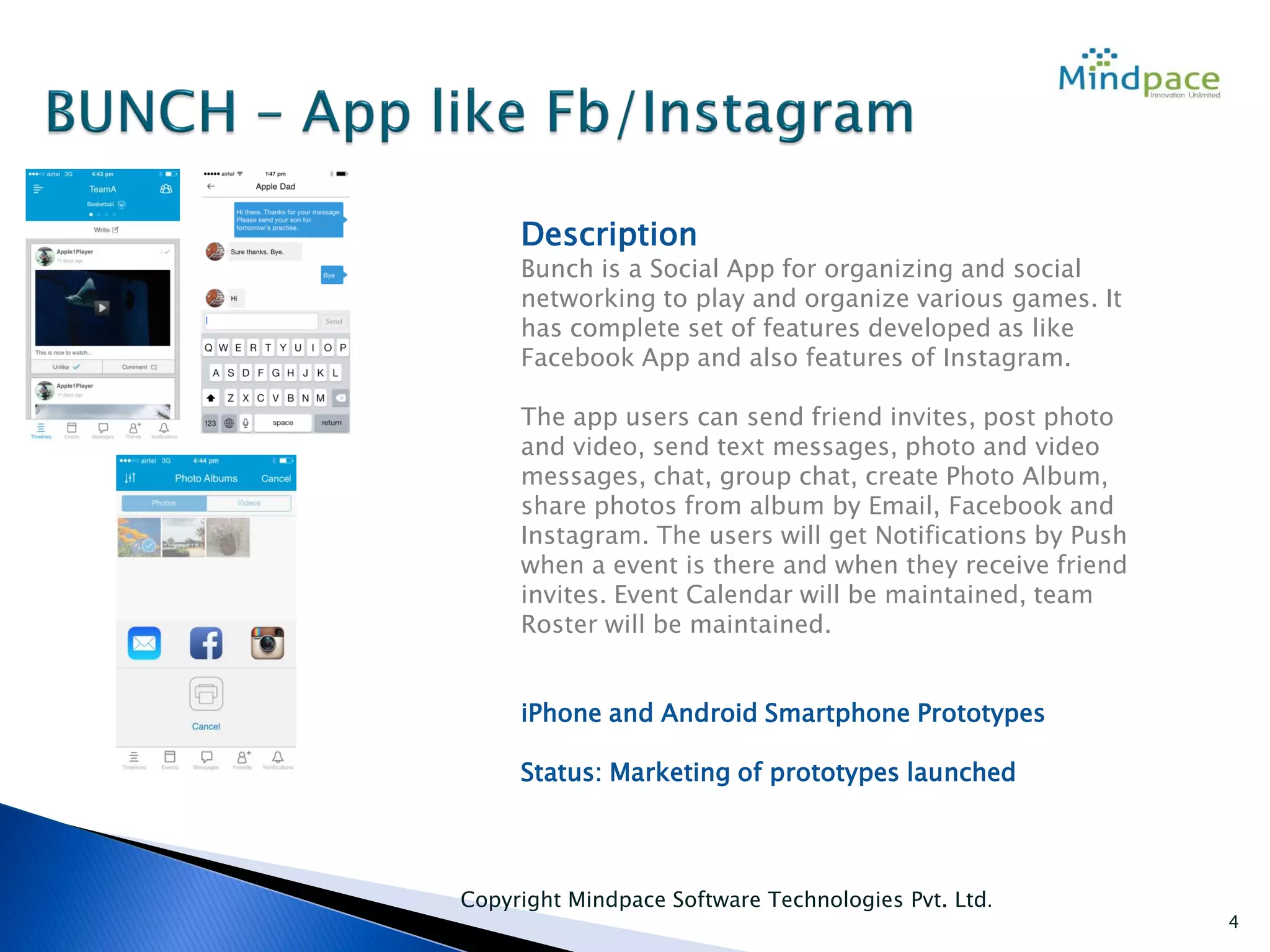 Copyright Mindpace Software Technologies Pvt. Ltd.
4
Description
Bunch is a Social App for organizing and social
networking to play and organize various games. It
has complete set of features developed as like
Facebook App and also features of Instagram.
The app users can send friend invites, post photo
and video, send text messages, photo and video
messages, chat, group chat, create Photo Album,
share photos from album by Email, Facebook and
Instagram. The users will get Notifications by Push
when a event is there and when they receive friend
invites. Event Calendar will be maintained, team
Roster will be maintained.
iPhone and Android Smartphone Prototypes
Status: Marketing of prototypes launched
 