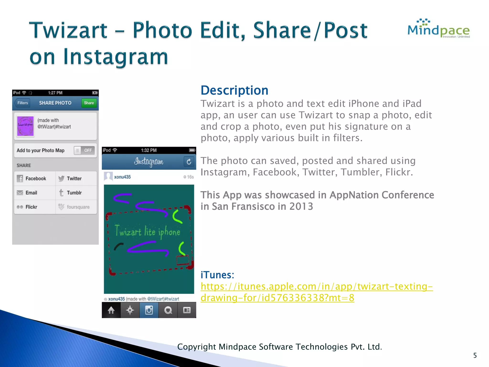 Copyright Mindpace Software Technologies Pvt. Ltd.
5
Description
Twizart is a photo and text edit iPhone and iPad
app, an user can use Twizart to snap a photo, edit
and crop a photo, even put his signature on a
photo, apply various built in filters.
The photo can saved, posted and shared using
Instagram, Facebook, Twitter, Tumbler, Flickr.
This App was showcased in AppNation Conference
in San Fransisco in 2013
iTunes:
https://itunes.apple.com/in/app/twizart-texting-
drawing-for/id576336338?mt=8
 