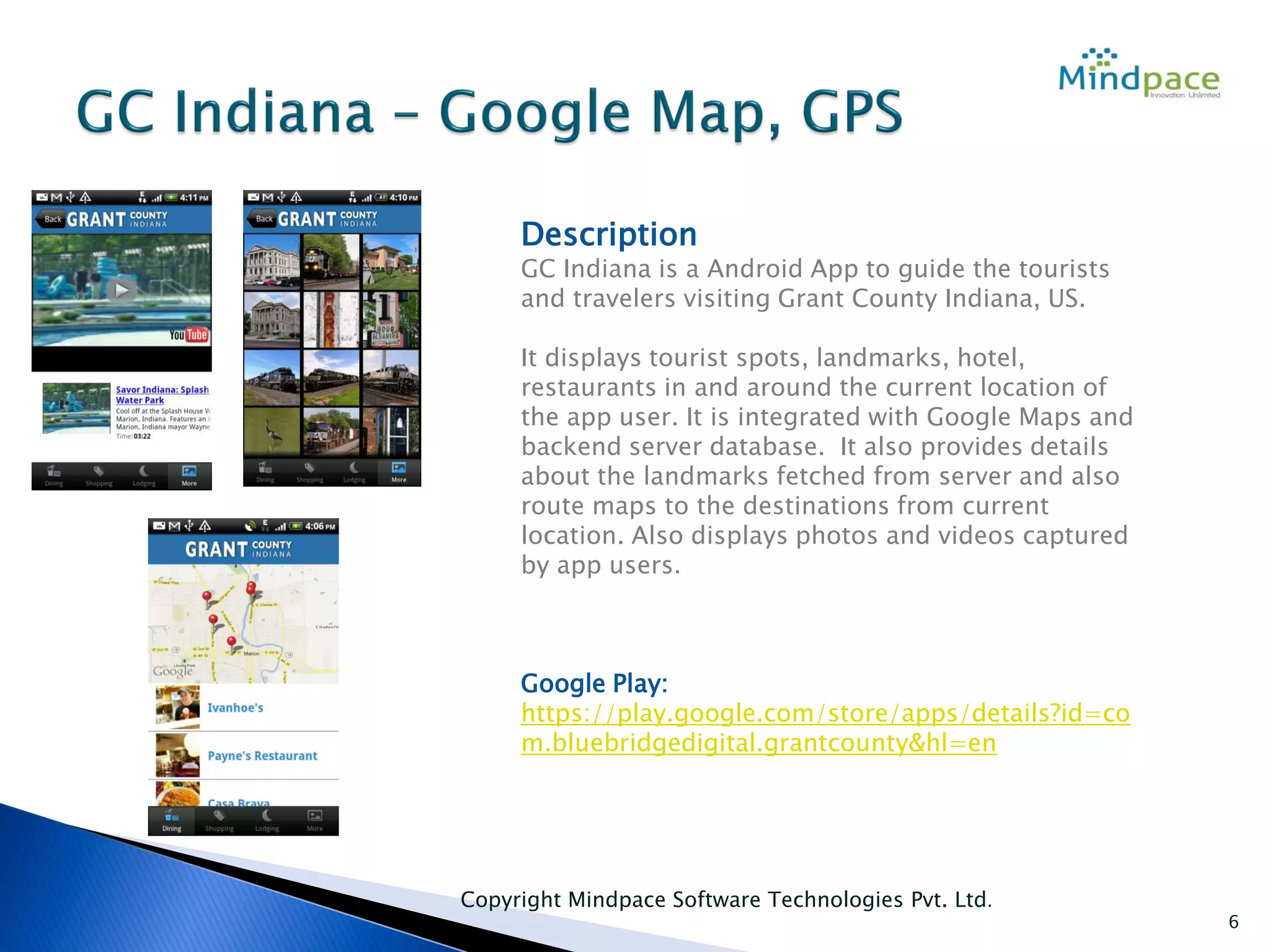 Copyright Mindpace Software Technologies Pvt. Ltd.
6
Description
GC Indiana is a Android App to guide the tourists
and travelers visiting Grant County Indiana, US.
It displays tourist spots, landmarks, hotel,
restaurants in and around the current location of
the app user. It is integrated with Google Maps and
backend server database. It also provides details
about the landmarks fetched from server and also
route maps to the destinations from current
location. Also displays photos and videos captured
by app users.
Google Play:
https://play.google.com/store/apps/details?id=co
m.bluebridgedigital.grantcounty&hl=en
 
