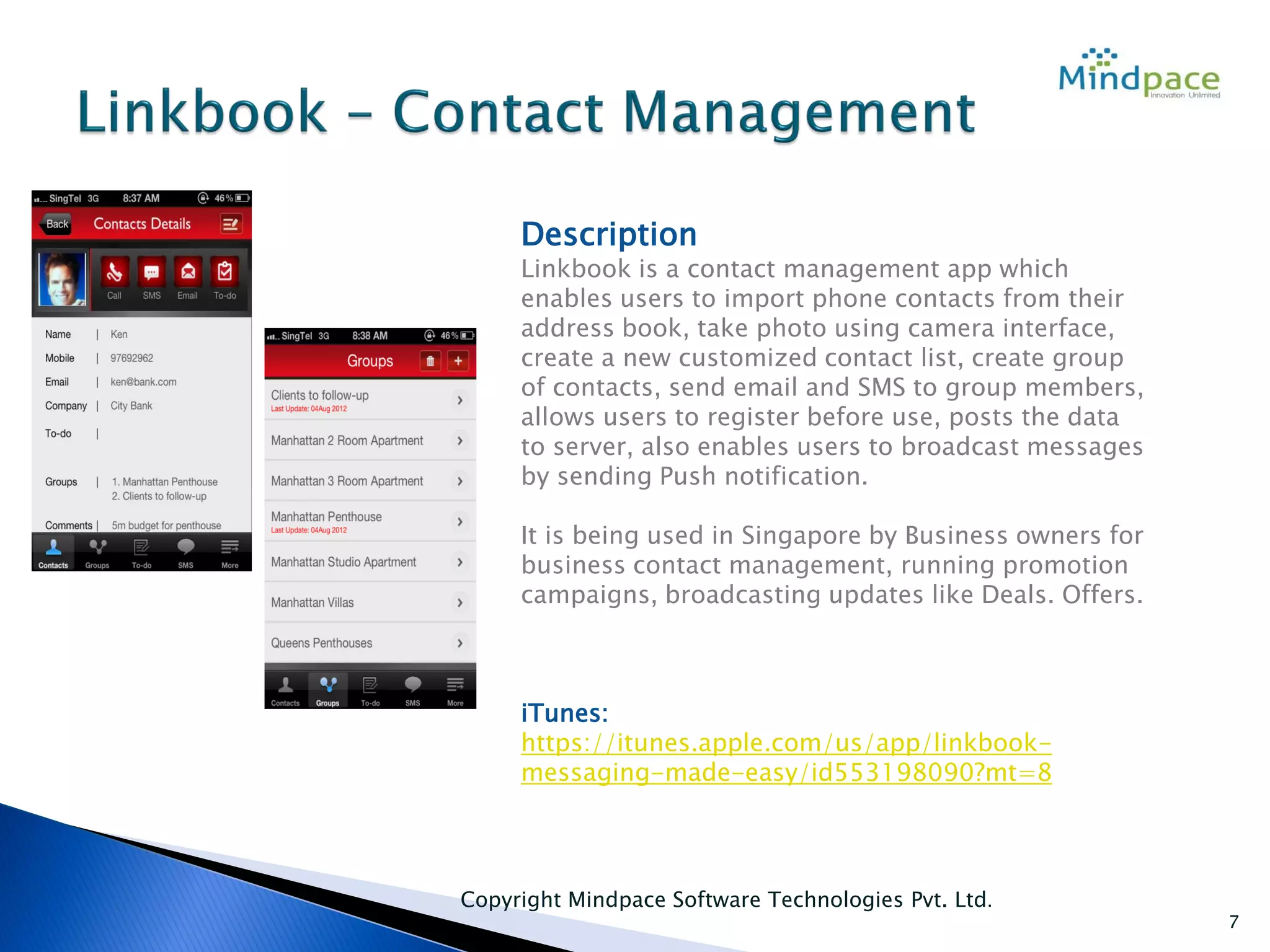 Copyright Mindpace Software Technologies Pvt. Ltd.
7
Description
Linkbook is a contact management app which
enables users to import phone contacts from their
address book, take photo using camera interface,
create a new customized contact list, create group
of contacts, send email and SMS to group members,
allows users to register before use, posts the data
to server, also enables users to broadcast messages
by sending Push notification.
It is being used in Singapore by Business owners for
business contact management, running promotion
campaigns, broadcasting updates like Deals. Offers.
iTunes:
https://itunes.apple.com/us/app/linkbook-
messaging-made-easy/id553198090?mt=8
 