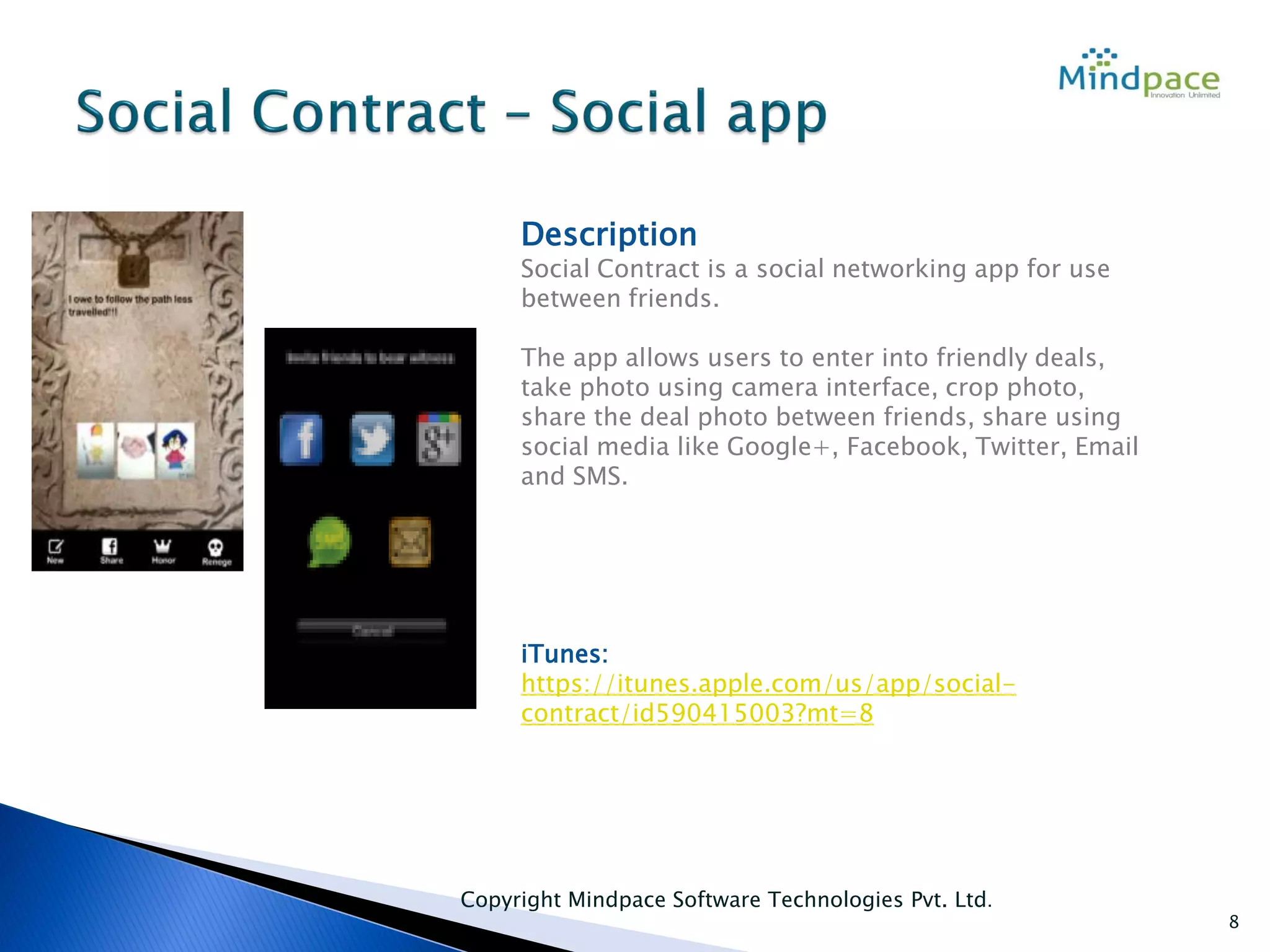 Copyright Mindpace Software Technologies Pvt. Ltd.
8
Description
Social Contract is a social networking app for use
between friends.
The app allows users to enter into friendly deals,
take photo using camera interface, crop photo,
share the deal photo between friends, share using
social media like Google+, Facebook, Twitter, Email
and SMS.
iTunes:
https://itunes.apple.com/us/app/social-
contract/id590415003?mt=8
 