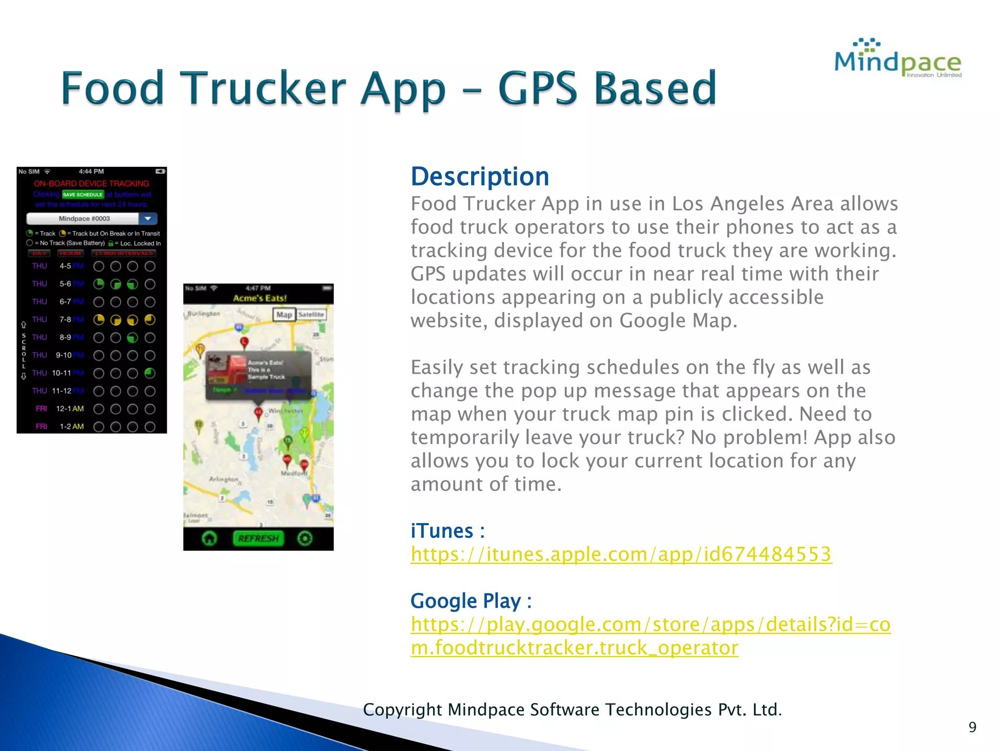 Copyright Mindpace Software Technologies Pvt. Ltd.
9
Description
Food Trucker App in use in Los Angeles Area allows
food truck operators to use their phones to act as a
tracking device for the food truck they are working.
GPS updates will occur in near real time with their
locations appearing on a publicly accessible
website, displayed on Google Map.
Easily set tracking schedules on the fly as well as
change the pop up message that appears on the
map when your truck map pin is clicked. Need to
temporarily leave your truck? No problem! App also
allows you to lock your current location for any
amount of time.
iTunes :
https://itunes.apple.com/app/id674484553
Google Play :
https://play.google.com/store/apps/details?id=co
m.foodtrucktracker.truck_operator
 