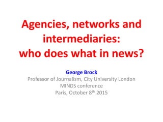 Agencies, networks and
intermediaries:
who does what in news?
George Brock
Professor of Journalism, City University London
MINDS conference
Paris, October 8th 2015
 
