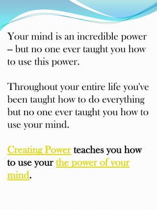 Your mind is an incredible power
-- but no one ever taught you how
to use this power.

Throughout your entire life you've
been taught how to do everything
but no one ever taught you how to
use your mind.

Creating Power teaches you how
to use your the power of your
mind.
 