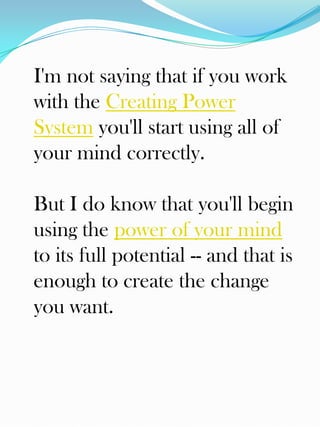 I'm not saying that if you work
with the Creating Power
System you'll start using all of
your mind correctly.

But I do know that you'll begin
using the power of your mind
to its full potential -- and that is
enough to create the change
you want.
 