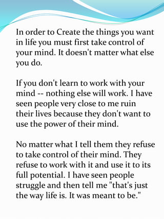 In order to Create the things you want
in life you must first take control of
your mind. It doesn't matter what else
you do.

If you don't learn to work with your
mind -- nothing else will work. I have
seen people very close to me ruin
their lives because they don't want to
use the power of their mind.

No matter what I tell them they refuse
to take control of their mind. They
refuse to work with it and use it to its
full potential. I have seen people
struggle and then tell me "that's just
the way life is. It was meant to be."
 
