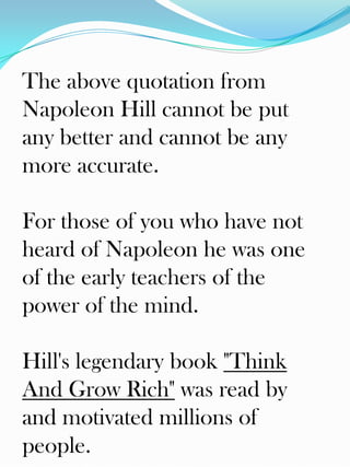 The above quotation from
Napoleon Hill cannot be put
any better and cannot be any
more accurate.

For those of you who have not
heard of Napoleon he was one
of the early teachers of the
power of the mind.

Hill's legendary book "Think
And Grow Rich" was read by
and motivated millions of
people.
 