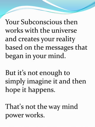 Your Subconscious then
works with the universe
and creates your reality
based on the messages that
began in your mind.

But it’s not enough to
simply imagine it and then
hope it happens.

That's not the way mind
power works.
 