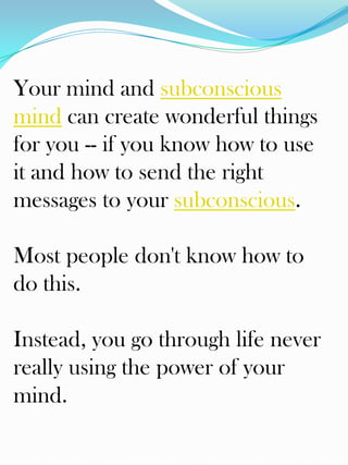 Your mind and subconscious
mind can create wonderful things
for you -- if you know how to use
it and how to send the right
messages to your subconscious.

Most people don't know how to
do this.

Instead, you go through life never
really using the power of your
mind.
 