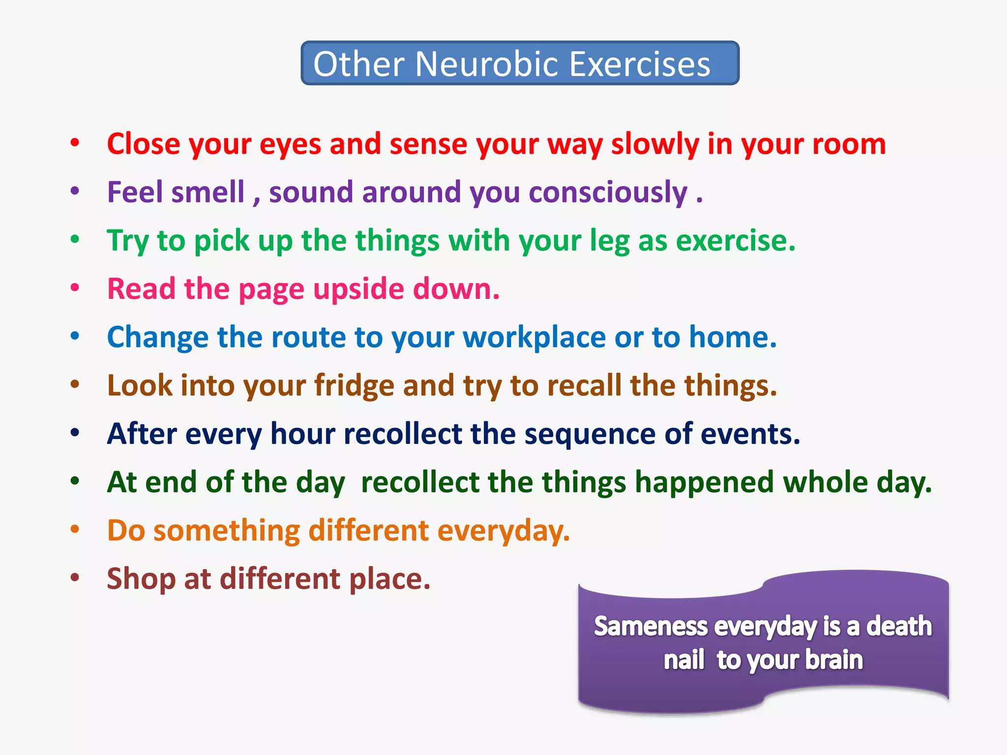 Other Neurobic Exercises
•   Close your eyes and sense your way slowly in your room
•   Feel smell , sound around you consciously .
•   Try to pick up the things with your leg as exercise.
•   Read the page upside down.
•   Change the route to your workplace or to home.
•   Look into your fridge and try to recall the things.
•   After every hour recollect the sequence of events.
•   At end of the day recollect the things happened whole day.
•   Do something different everyday.
•   Shop at different place.
 