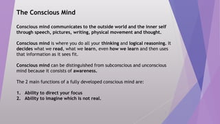 The Conscious Mind
Conscious mind communicates to the outside world and the inner self
through speech, pictures, writing, physical movement and thought.
Conscious mind is where you do all your thinking and logical reasoning. It
decides what we read, what we learn, even how we learn and then uses
that information as it sees fit.
Conscious mind can be distinguished from subconscious and unconscious
mind because it consists of awareness.
The 2 main functions of a fully developed conscious mind are:
1. Ability to direct your focus
2. Ability to imagine which is not real.
3
 