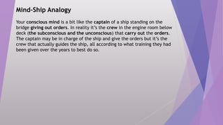 Mind-Ship Analogy
Your conscious mind is a bit like the captain of a ship standing on the
bridge giving out orders. In reality it’s the crew in the engine room below
deck (the subconscious and the unconscious) that carry out the orders.
The captain may be in charge of the ship and give the orders but it’s the
crew that actually guides the ship, all according to what training they had
been given over the years to best do so.
6
 