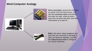 8
Mind-Computer Analogy
RAM is the place where programs and
data that are currently in use kept so
they can easily be reached. Just like
the subconscious mind in charge of
our recent memories.
Drive controllers control the interface
of system with the hard drives. Just
like the conscious mind controlling
the what we read, what we learn,
even how we learn and then uses that
information as it sees fit.
 