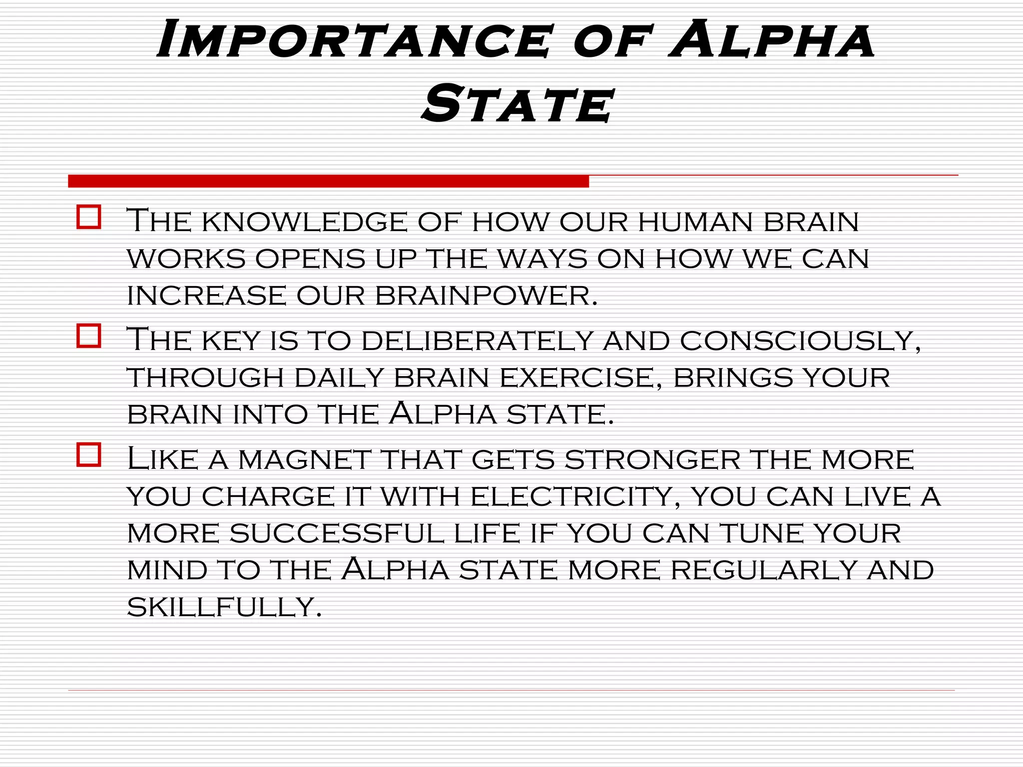 Importance of Alpha State The knowledge of how our human brain works opens up the ways on how we can increase our brainpower.  The key is to deliberately and consciously, through daily brain exercise, brings your brain into the Alpha state.  Like a magnet that gets stronger the more you charge it with electricity, you can live a more successful life if you can tune your mind to the Alpha state more regularly and skillfully. 