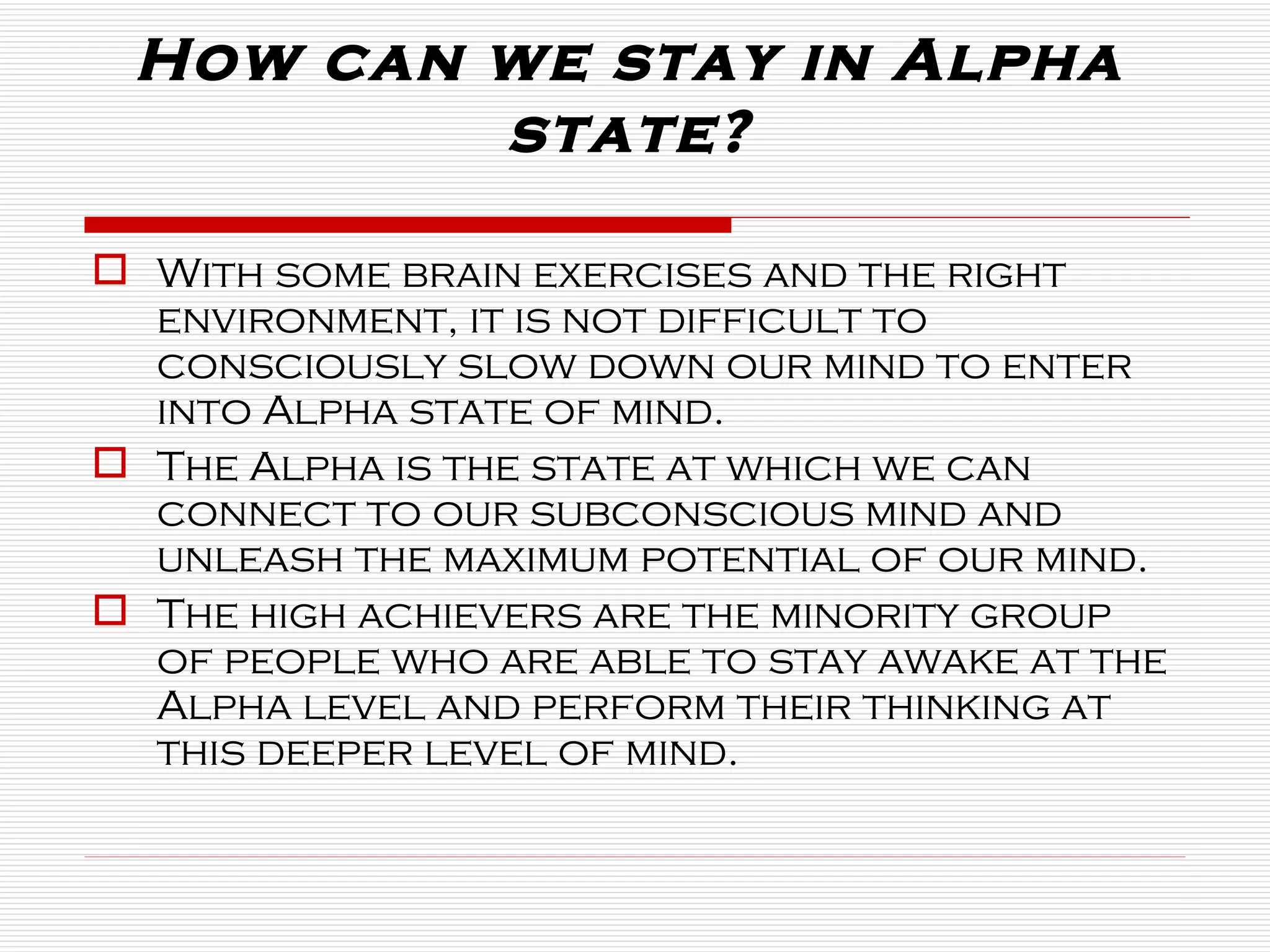 How can we stay in Alpha state? With some brain exercises and the right environment, it is not difficult to consciously slow down our mind to enter into Alpha state of mind.  The Alpha is the state at which we can connect to our subconscious mind and unleash the maximum potential of our mind. The high achievers are the minority group of people who are able to stay awake at the Alpha level and perform their thinking at this deeper level of mind.  