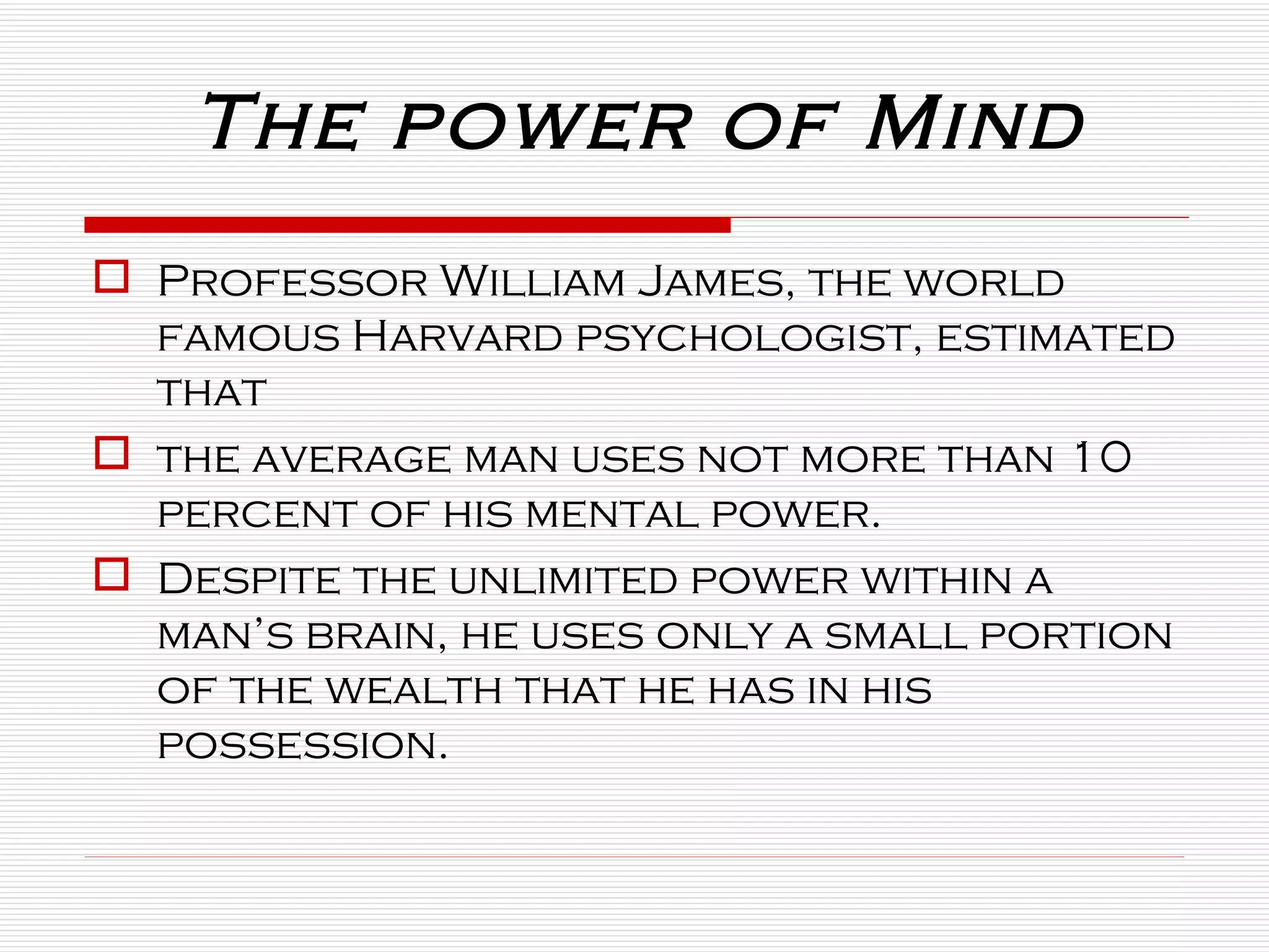 The power of Mind Professor William James, the world famous Harvard psychologist, estimated that  the average man uses not more than 10 percent of his mental power.  Despite the unlimited power within a man’s brain, he uses only a small portion of the wealth that he has in his possession. 