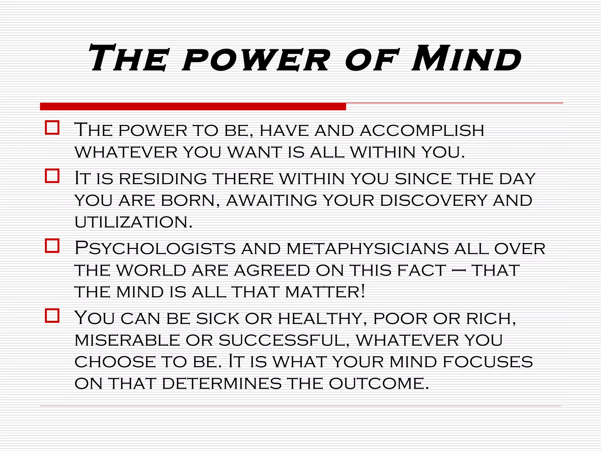 The power to be, have and accomplish whatever you want is all within you.  It is residing there within you since the day you are born, awaiting your discovery and utilization.   Psychologists and metaphysicians all over the world are agreed on this fact – that the mind is all that matter!  You can be sick or healthy, poor or rich, miserable or successful, whatever you choose to be. It is what your mind focuses on that determines the outcome. The power of Mind 