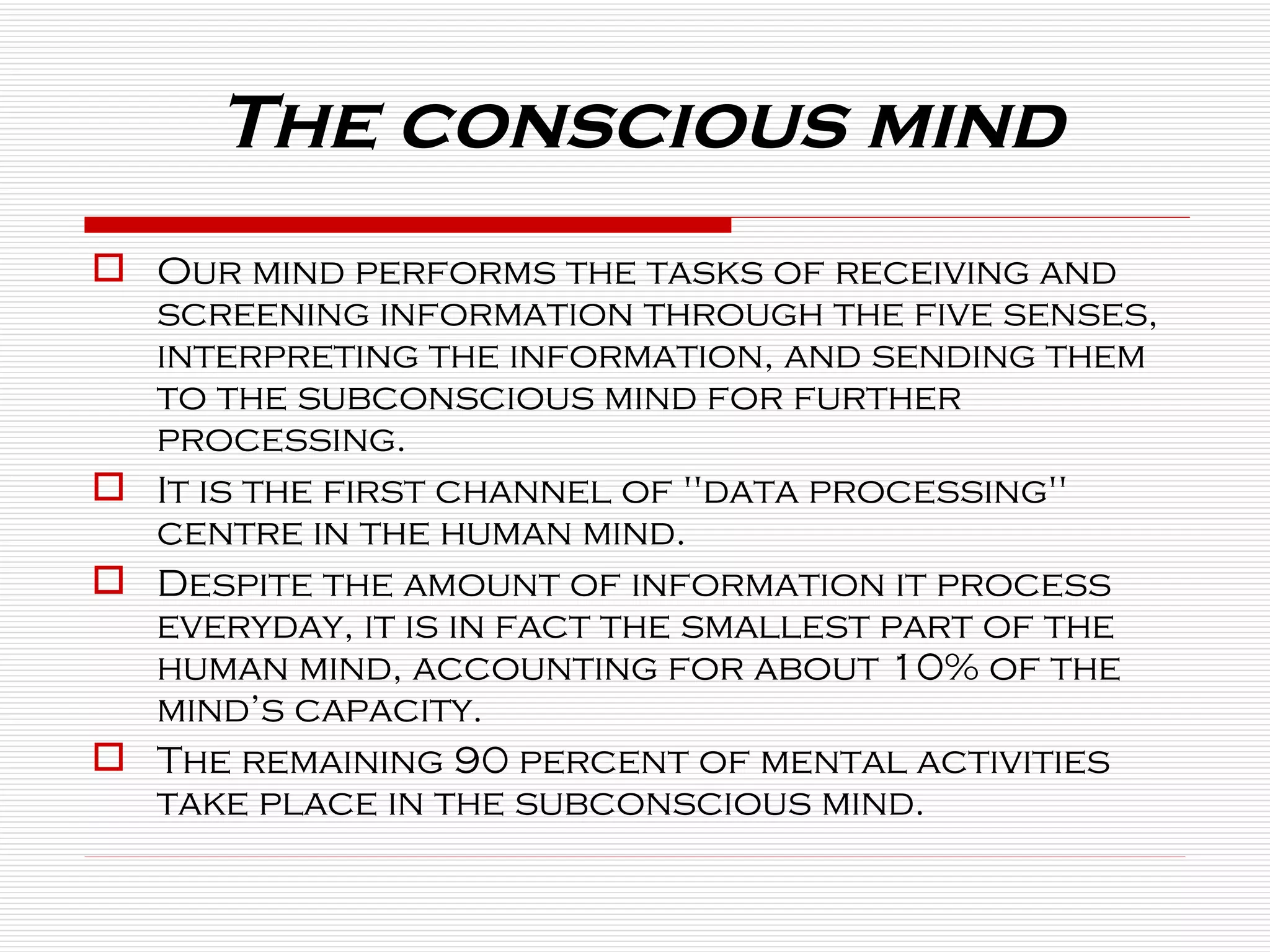 The conscious mind Our mind performs the tasks of receiving and screening information through the five senses, interpreting the information, and sending them to the subconscious mind for further processing.  It is the first channel of "data processing" centre in the human mind.  Despite the amount of information it process everyday, it is in fact the smallest part of the human mind, accounting for about 10% of the mind’s capacity.  The remaining 90 percent of mental activities take place in the subconscious mind. 