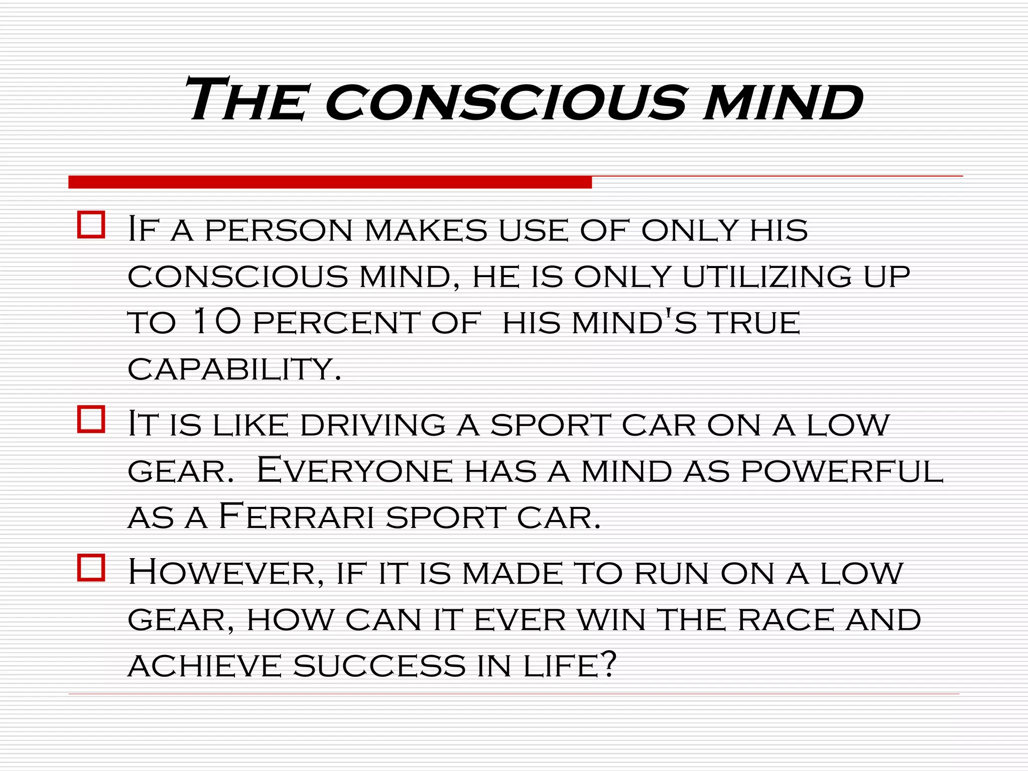 If a person makes use of only his conscious mind, he is only utilizing up to 10 percent of  his mind's true capability.  It is like driving a sport car on a low gear.  Everyone has a mind as powerful as a Ferrari sport car.  However, if it is made to run on a low gear, how can it ever win the race and achieve success in life? The conscious mind 