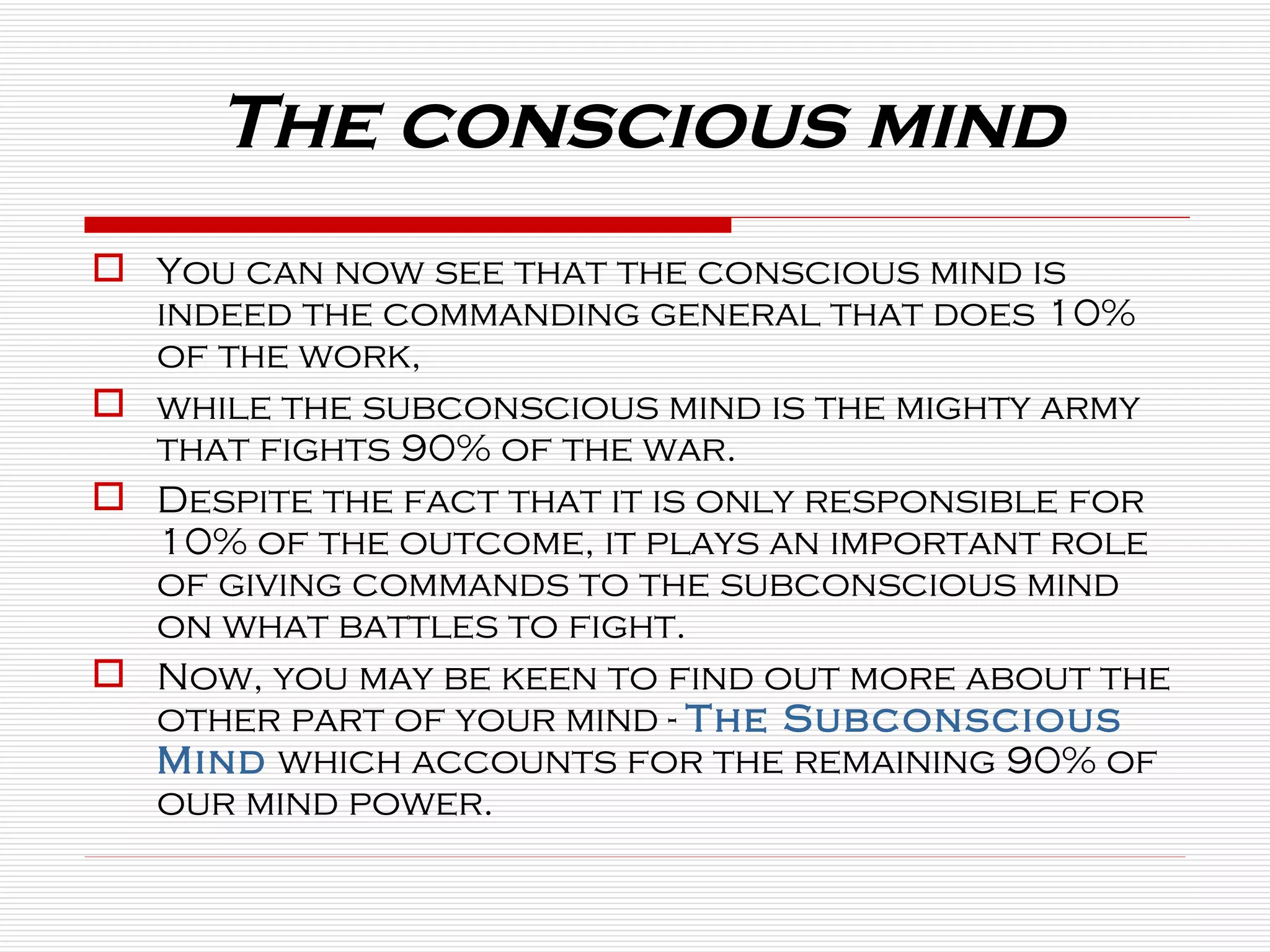You can now see that the conscious mind is indeed the commanding general that does 10% of the work,  while the subconscious mind is the mighty army that fights 90% of the war.   Despite the fact that it is only responsible for 10% of the outcome, it plays an important role of giving commands to the subconscious mind on what battles to fight. Now, you may be keen to find out more about the other part of your mind -  The Subconscious   Mind  which accounts for the remaining 90% of our mind power. The conscious mind 