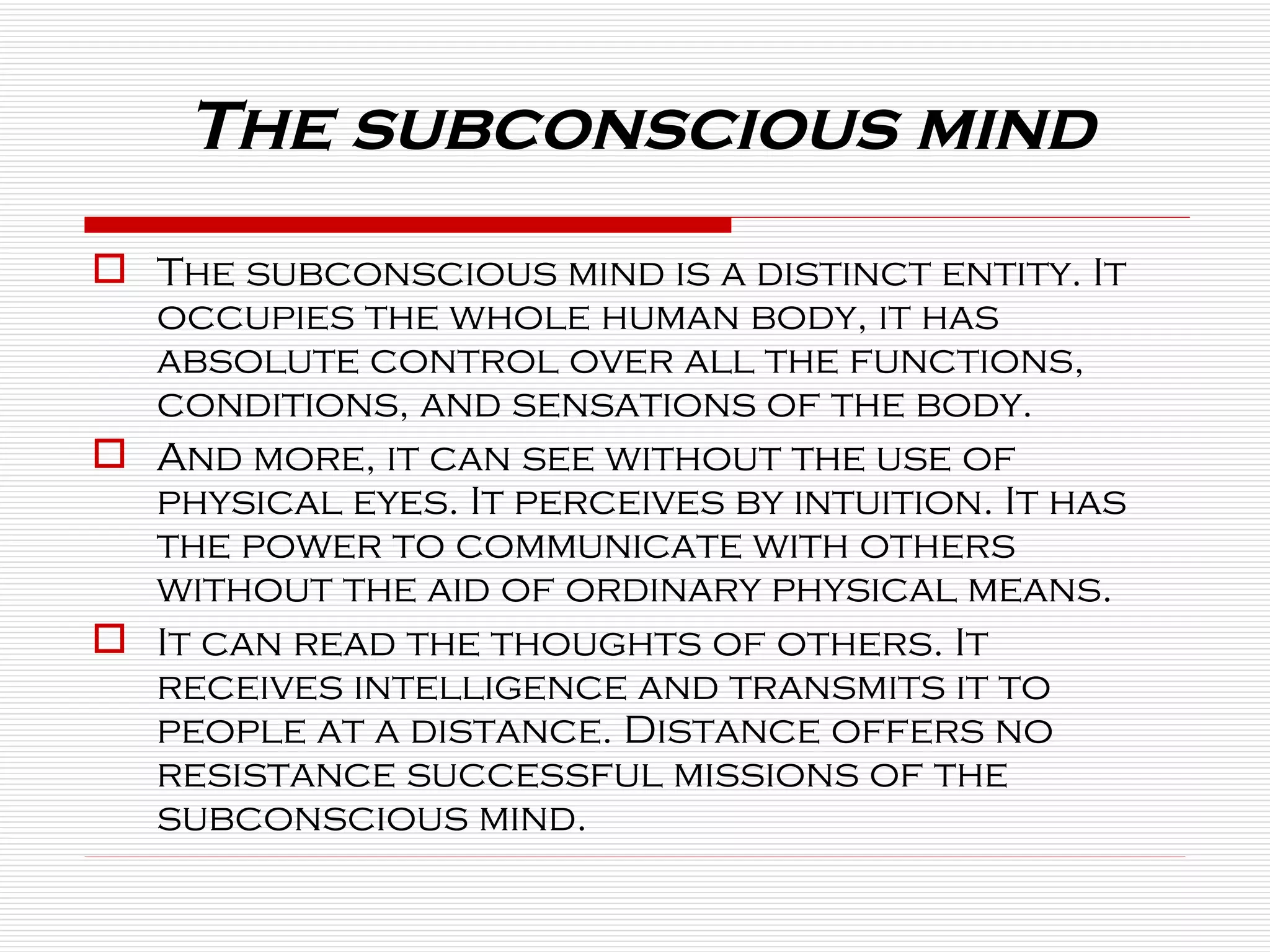 The subconscious mind is a distinct entity. It occupies the whole human body, it has absolute control over all the functions, conditions, and sensations of the body. And more, it can see without the use of physical eyes. It perceives by intuition. It has the power to communicate with others without the aid of ordinary physical means.  It can read the thoughts of others. It receives intelligence and transmits it to people at a distance. Distance offers no resistance successful missions of the subconscious mind. The subconscious mind 