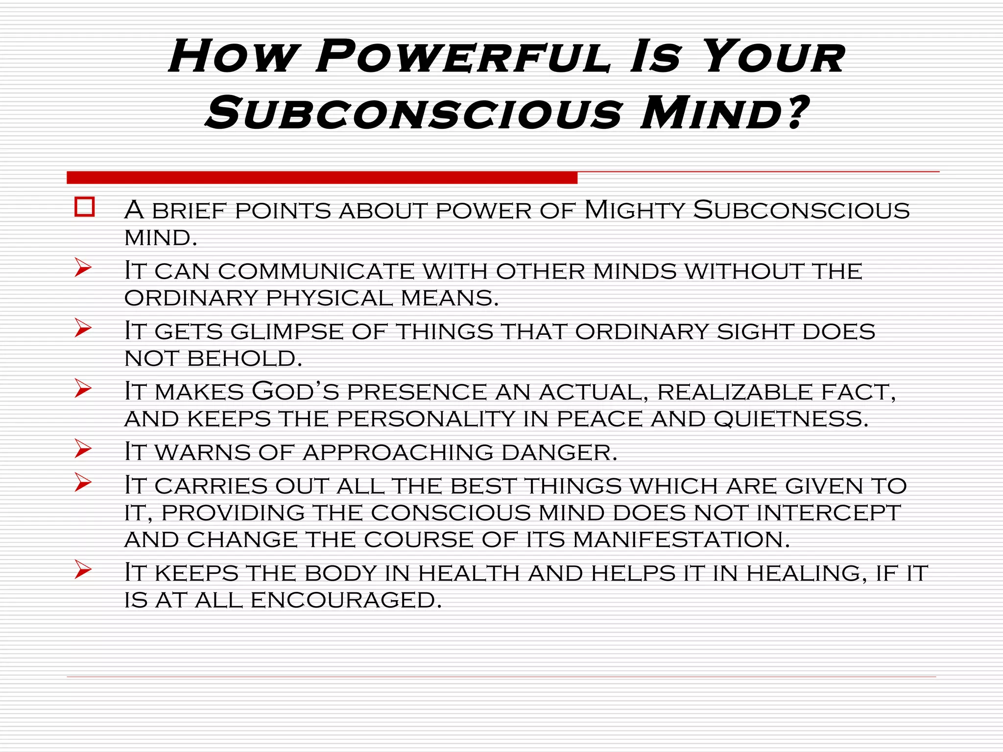 How Powerful Is Your Subconscious Mind? A brief points about power of Mighty Subconscious mind. It can communicate with other minds without the ordinary physical means. It gets glimpse of things that ordinary sight does not behold. It makes God’s presence an actual, realizable fact, and keeps the personality in peace and quietness. It warns of approaching danger. It carries out all the best things which are given to it, providing the conscious mind does not intercept and change the course of its manifestation. It keeps the body in health and helps it in healing, if it is at all encouraged. 